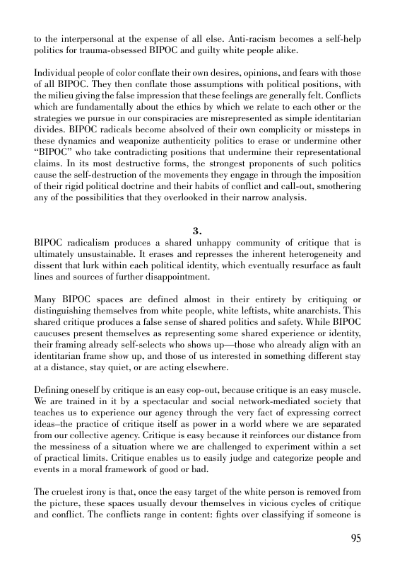 to the interpersonal at the expense of all else. Anti-racism becomes a self-help politics for trauma-obsessed BIPOC and guilty white people alike.  Individual people of color conflate their own desires, opinions, and fears with those: of all BIPOC. They then conflate those assumptions with political positions, with the milieu giving the false impression that these feclings are generally felt. Conflicts which are fundamentally about the cthics by which we relate to cach other or the strategies we pursue in our conspiracies are mistepresented as simple identitarian divides. BIPOC radicals become absolved of their own complicity or missieps in these dynamics and weaponize authenticity politics to erase or undermine other “BIPOC” who take contradicting positions that undermine their representational claims. Tn its most destructive forms, the strongest proponents of such politics canse the sell-destruction of the movements they engage in through the imposition of their rigid political doctrine and their habits of conflict and call-out, smothering any of the possibilities that they overlooked in their narrow analysis.  3. BIPOC radicalism produces a shared unhappy community of critique that is ultimately unsustainable. It erases and represses the inherent heterogeneity and dissent that lurk within each political identity, which eventually resurface as fault lines and sources of further disappointment.  Many BIPOC spaces are defined almost in their entirety by critiquing or distinguishing themselves from white people, white leftists, white anarchists. This shared eritique produces a false sense of shared politics and safety. While BIPOC cancuses present themselves as representing some shared experience or identity, their framing already self-sclects who shows up—those who already align with an identitarian frame show up, and those of us interested in something different stay ata distance, stay quiet, or are acting elsewhere.  Defining oneself by critique is an casy cop-out, because eritique is an casy muscle. We are trained in it by a spectacular and social network-mediated society that teaches us to experience our agency through the very fact of expressing correct ideas-the practice of critique itself as power in a world where we are separated from our collective agency. Critique is easy because it reinforces our distance from the messiness of a situation where we are challenged to experiment within a set of practical limits. Critique enables us to casily judge and categorize people and events in a moral framework of good or bad.  The cruelest irony is that, once the easy target of the white person is removed from the picture, these spaces usually devour themselves in vicious cycles of critique and conflict. The conflicts range in content: fights over classifying if someone is  9% 